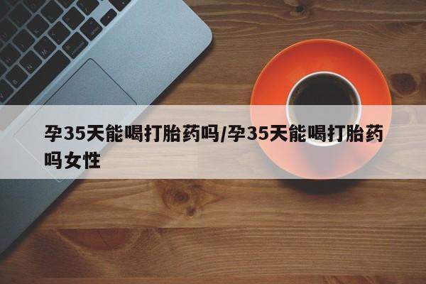 私人卖流产药联系方式孕35天能喝打胎药吗/孕35天能喝打胎药吗女性