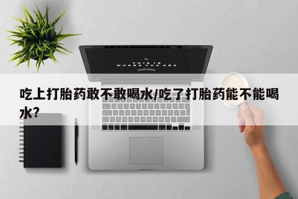 私人卖流产药联系方式吃上打胎药敢不敢喝水/吃了打胎药能不能喝水?