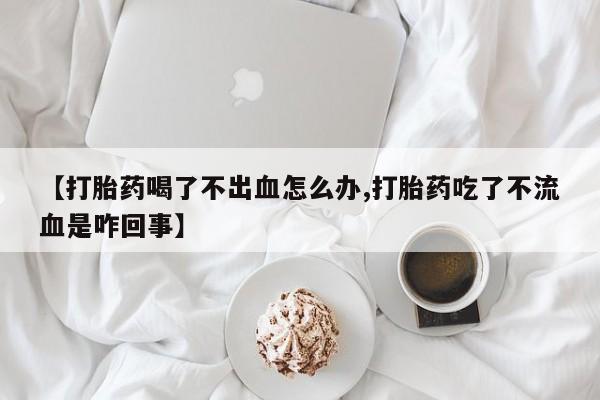私人卖流产药联系方式【打胎药喝了不出血怎么办,打胎药吃了不流血是咋回事】