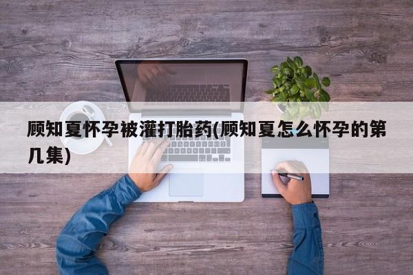 私人卖流产药联系方式顾知夏怀孕被灌打胎药(顾知夏怎么怀孕的第几集)