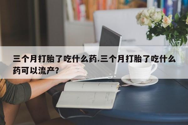 私人卖流产药联系方式三个月打胎了吃什么药.三个月打胎了吃什么药可以流产？
