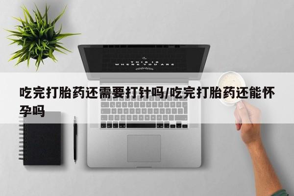 私人卖流产药联系方式吃完打胎药还需要打针吗/吃完打胎药还能怀孕吗