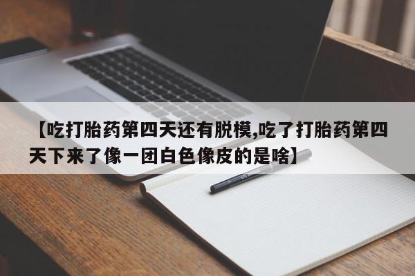 私人卖流产药联系方式【吃打胎药第四天还有脱模,吃了打胎药第四天下来了像一团白色像皮的是啥】