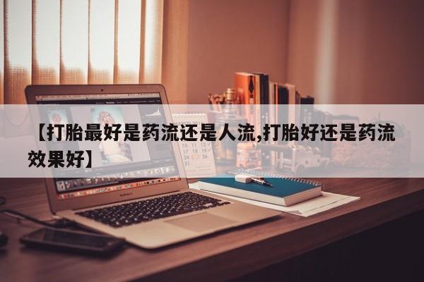 私人卖流产药联系方式【打胎最好是药流还是人流,打胎好还是药流效果好】