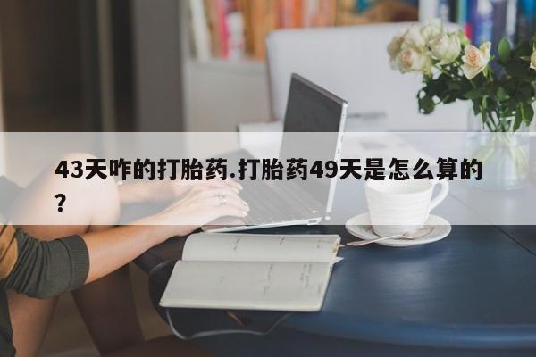 私人卖流产药联系方式43天咋的打胎药.打胎药49天是怎么算的？