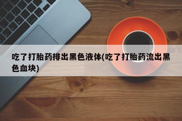 私人卖流产药联系方式吃了打胎药排出黑色液体(吃了打胎药流出黑色血块)