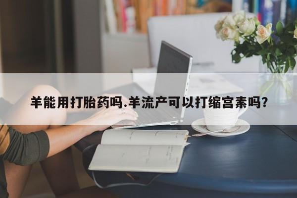 私人卖流产药联系方式羊能用打胎药吗.羊流产可以打缩宫素吗？