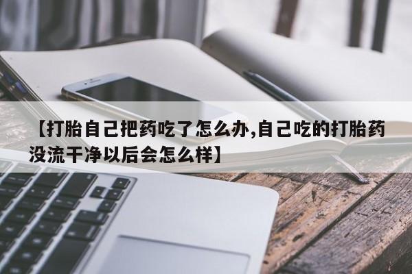 私人卖流产药联系方式【打胎自己把药吃了怎么办,自己吃的打胎药没流干净以后会怎么样】