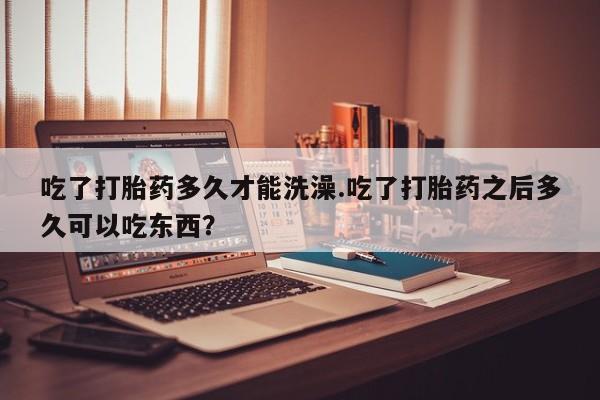 私人卖流产药联系方式吃了打胎药多久才能洗澡.吃了打胎药之后多久可以吃东西？