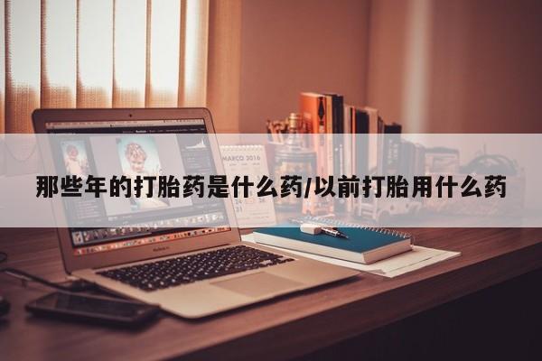 私人卖流产药联系方式那些年的打胎药是什么药/以前打胎用什么药