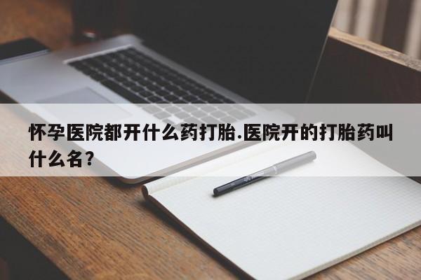 私人卖流产药联系方式怀孕医院都开什么药打胎.医院开的打胎药叫什么名？