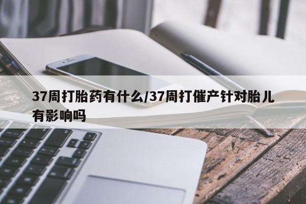 私人卖流产药联系方式37周打胎药有什么/37周打催产针对胎儿有影响吗