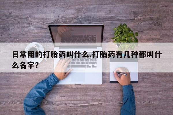私人卖流产药联系方式日常用的打胎药叫什么.打胎药有几种都叫什么名字？