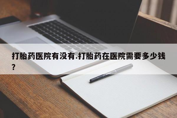 私人卖流产药联系方式打胎药医院有没有.打胎药在医院需要多少钱？