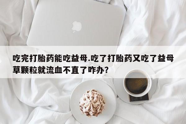 私人卖流产药联系方式吃完打胎药能吃益母.吃了打胎药又吃了益母草颗粒就流血不直了咋办？