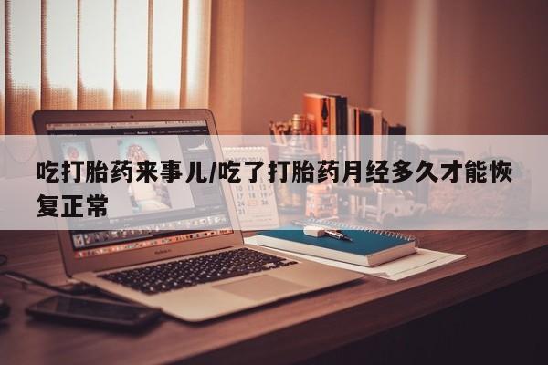 私人卖流产药联系方式吃打胎药来事儿/吃了打胎药月经多久才能恢复正常