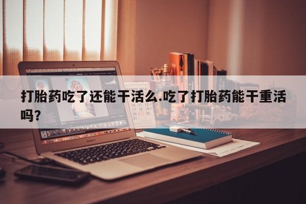私人卖流产药联系方式打胎药吃了还能干活么.吃了打胎药能干重活吗？
