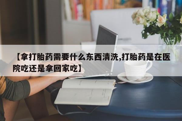 私人卖流产药联系方式【拿打胎药需要什么东西清洗,打胎药是在医院吃还是拿回家吃】