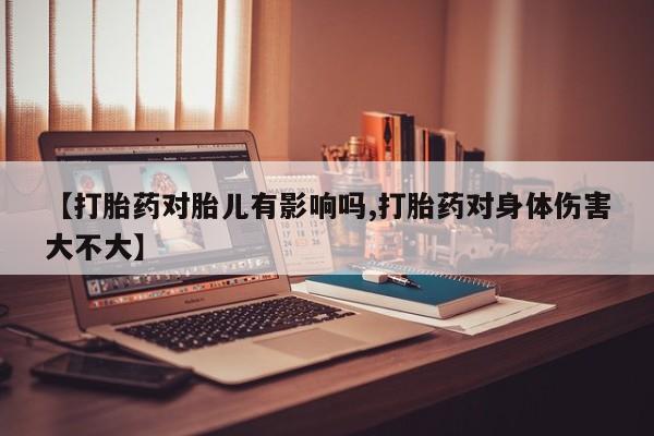 私人卖流产药联系方式【打胎药对胎儿有影响吗,打胎药对身体伤害大不大】
