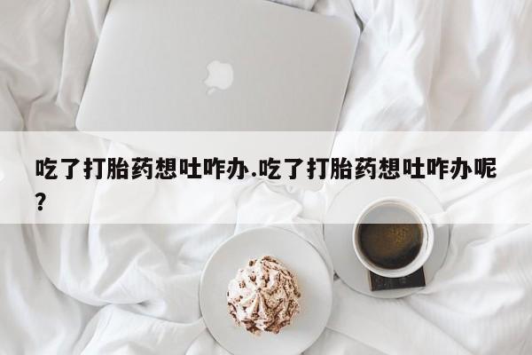 私人卖流产药联系方式吃了打胎药想吐咋办.吃了打胎药想吐咋办呢？