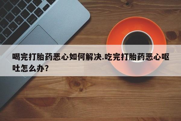 私人卖流产药联系方式喝完打胎药恶心如何解决.吃完打胎药恶心呕吐怎么办？