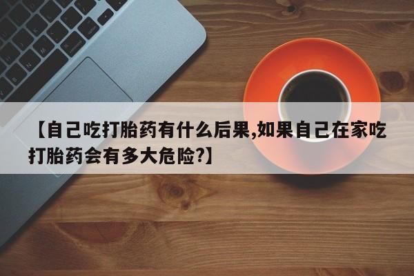 私人卖流产药联系方式【自己吃打胎药有什么后果,如果自己在家吃打胎药会有多大危险?】
