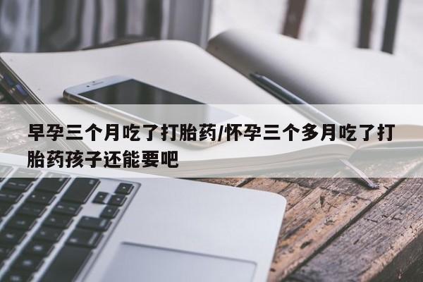 私人卖流产药联系方式早孕三个月吃了打胎药/怀孕三个多月吃了打胎药孩子还能要吧