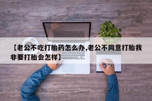 私人卖流产药联系方式【老公不吃打胎药怎么办,老公不同意打胎我非要打胎会怎样】