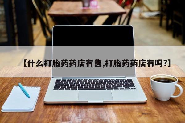 私人卖流产药联系方式【什么打胎药药店有售,打胎药药店有吗?】