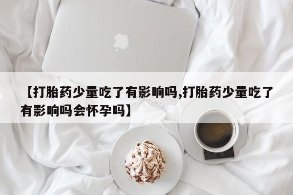 私人卖流产药联系方式【打胎药少量吃了有影响吗,打胎药少量吃了有影响吗会怀孕吗】