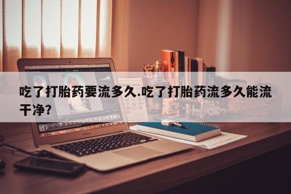 私人卖流产药联系方式吃了打胎药要流多久.吃了打胎药流多久能流干净？