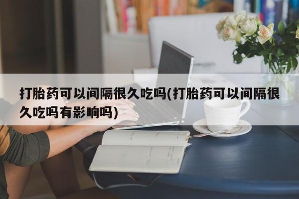 私人卖流产药联系方式打胎药可以间隔很久吃吗(打胎药可以间隔很久吃吗有影响吗)
