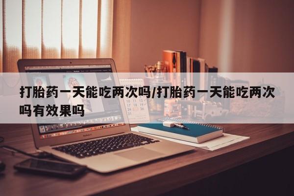 私人卖流产药联系方式打胎药一天能吃两次吗/打胎药一天能吃两次吗有效果吗
