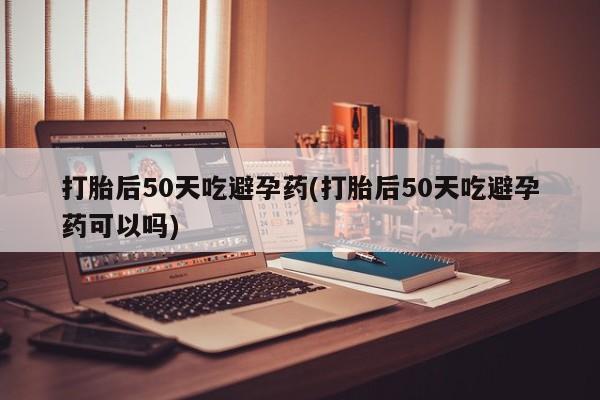 私人卖流产药联系方式打胎后50天吃避孕药(打胎后50天吃避孕药可以吗)
