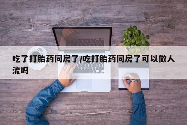 私人卖流产药联系方式吃了打胎药同房了/吃打胎药同房了可以做人流吗