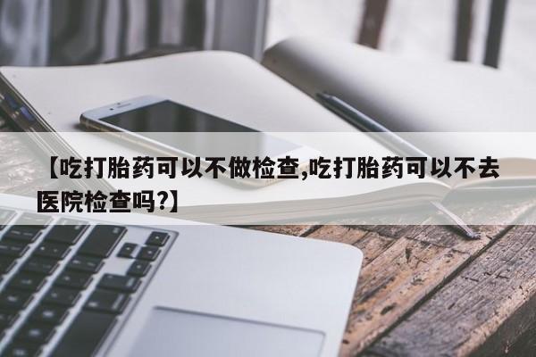 私人卖流产药联系方式【吃打胎药可以不做检查,吃打胎药可以不去医院检查吗?】