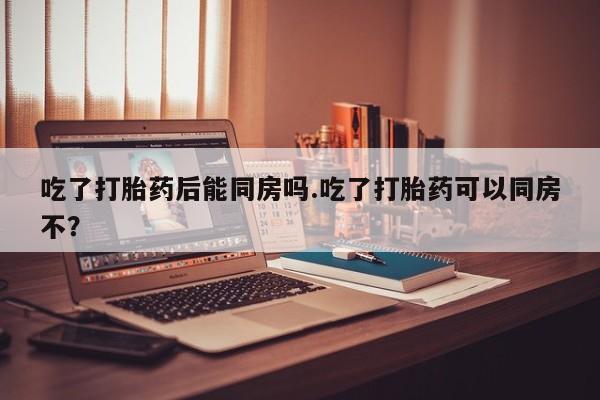 私人卖流产药联系方式吃了打胎药后能同房吗.吃了打胎药可以同房不？