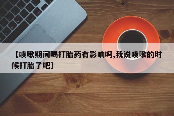 私人卖流产药联系方式【咳嗽期间喝打胎药有影响吗,我说咳嗽的时候打胎了吧】