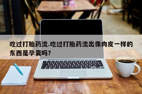 私人卖流产药联系方式吃过打胎药流.吃过打胎药流出像肉皮一样的东西是孕囊吗?
