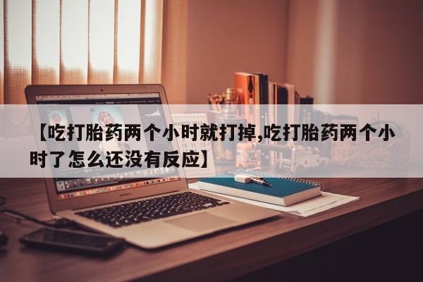 私人卖流产药联系方式【吃打胎药两个小时就打掉,吃打胎药两个小时了怎么还没有反应】