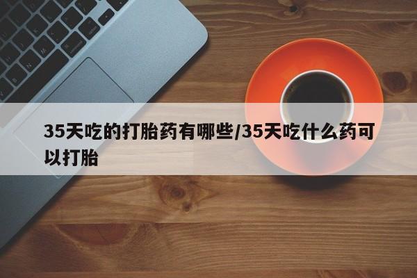 私人卖流产药联系方式35天吃的打胎药有哪些/35天吃什么药可以打胎