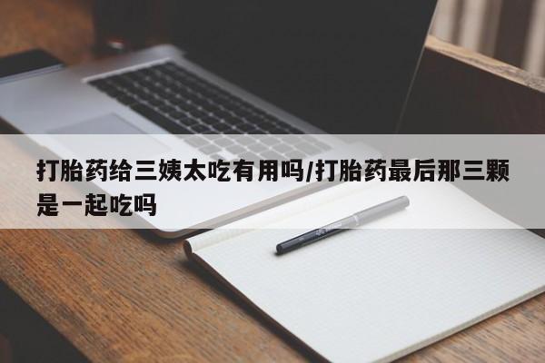 私人卖流产药联系方式打胎药给三姨太吃有用吗/打胎药最后那三颗是一起吃吗