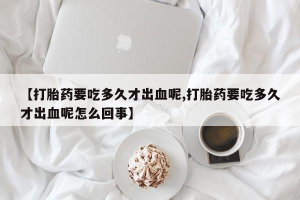 私人卖流产药联系方式【打胎药要吃多久才出血呢,打胎药要吃多久才出血呢怎么回事】