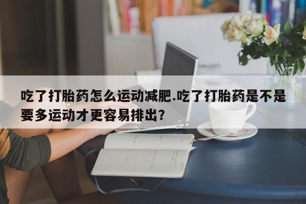 私人卖流产药联系方式吃了打胎药怎么运动减肥.吃了打胎药是不是要多运动才更容易排出？