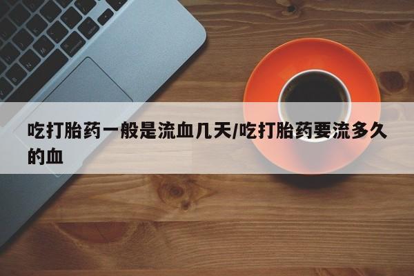 私人卖流产药联系方式吃打胎药一般是流血几天/吃打胎药要流多久的血