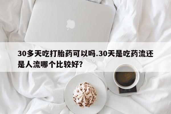 私人卖流产药联系方式30多天吃打胎药可以吗.30天是吃药流还是人流哪个比较好？