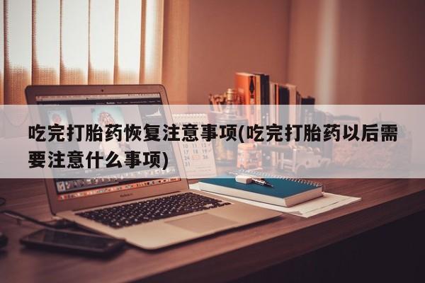 私人卖流产药联系方式吃完打胎药恢复注意事项(吃完打胎药以后需要注意什么事项)