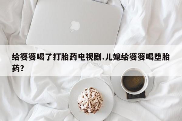 私人卖流产药联系方式给婆婆喝了打胎药电视剧.儿媳给婆婆喝堕胎药？