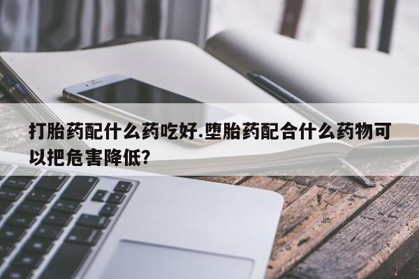 私人卖流产药联系方式打胎药配什么药吃好.堕胎药配合什么药物可以把危害降低？