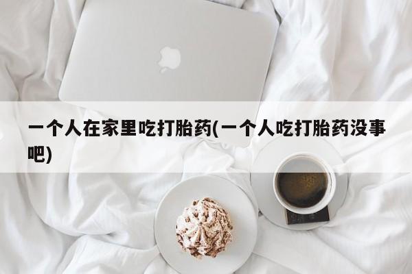 私人卖流产药联系方式一个人在家里吃打胎药(一个人吃打胎药没事吧)